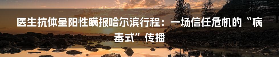 医生抗体呈阳性瞒报哈尔滨行程：一场信任危机的“病毒式”传播