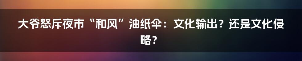 大爷怒斥夜市“和风”油纸伞：文化输出？还是文化侵略？