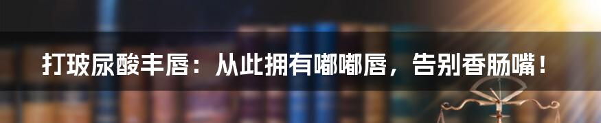 打玻尿酸丰唇：从此拥有嘟嘟唇，告别香肠嘴！