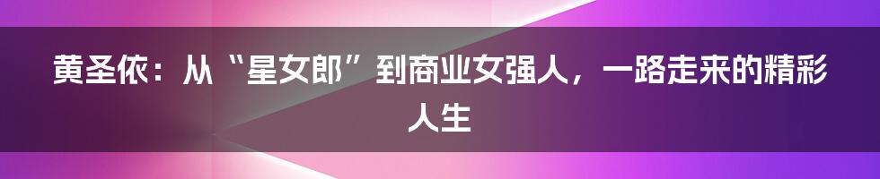 黄圣依：从“星女郎”到商业女强人，一路走来的精彩人生