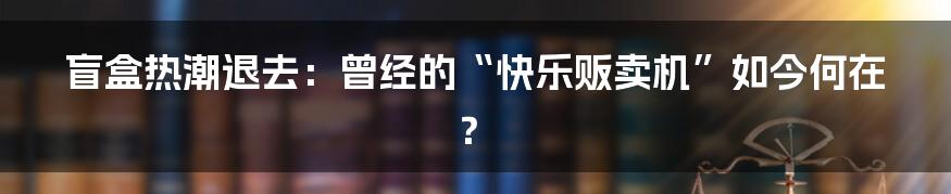 盲盒热潮退去:曾经的“快乐贩卖机”如今何在?