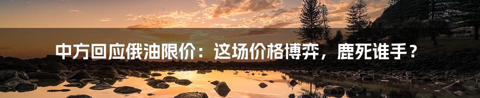 中方回应俄油限价:这场价格博弈,鹿死谁手?