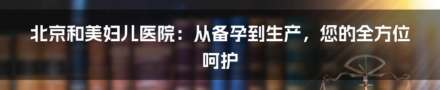 北京和美妇儿医院：从备孕到生产，您的全方位呵护