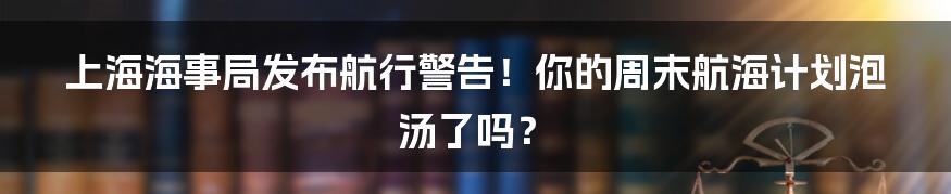上海海事局发布航行警告!你的周末航海计划泡汤了吗?