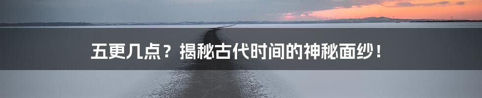 五更几点?揭秘古代时间的神秘面纱!
