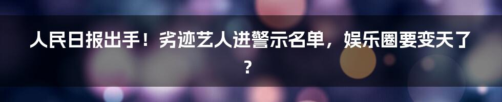 人民日报出手!劣迹艺人进警示名单,娱乐圈要变天了?
