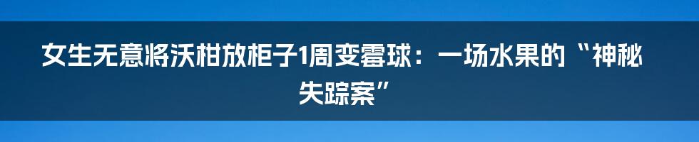 女生无意将沃柑放柜子1周变霉球:一场水果的“神秘失踪案”
