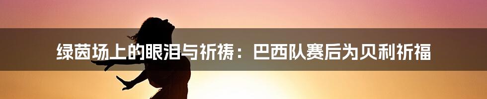 绿茵场上的眼泪与祈祷:巴西队赛后为贝利祈福
