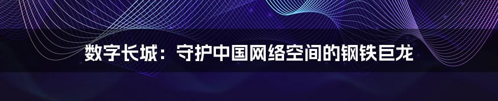 数字长城:守护中国网络空间的钢铁巨龙