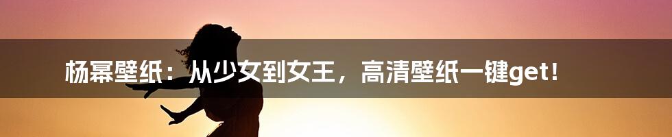 杨幂壁纸:从少女到女王,高清壁纸一键get!