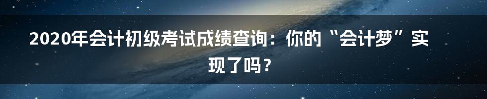 2020年会计初级考试成绩查询:你的“会计梦”实现了吗?