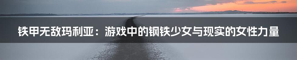 铁甲无敌玛利亚:游戏中的钢铁少女与现实的女性力量