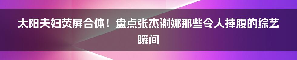 太阳夫妇荧屏合体!盘点张杰谢娜那些令人捧腹的综艺瞬间