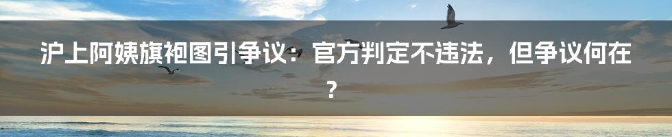 沪上阿姨旗袍图引争议:官方判定不违法,但争议何在?