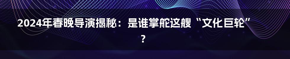 2024年春晚导演揭秘:是谁掌舵这艘“文化巨轮”?