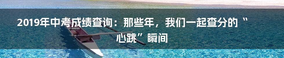 2019年中考成绩查询：那些年，我们一起查分的“心跳”瞬间
