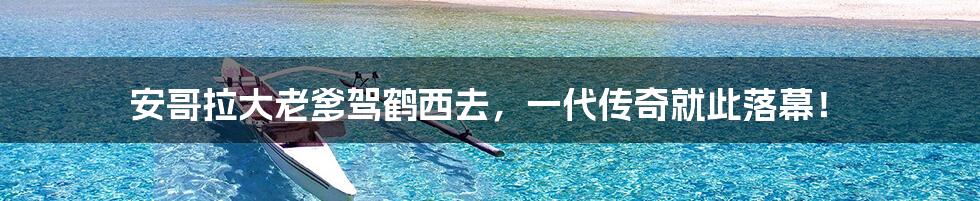 安哥拉大老爹驾鹤西去，一代传奇就此落幕！
