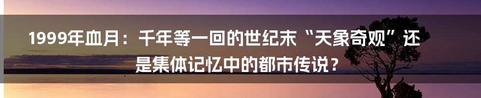 1999年血月:千年等一回的世纪末“天象奇观”还是集体记忆中的都市传说?