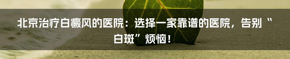 北京治疗白癜风的医院:选择一家靠谱的医院,告别“白斑”烦恼!