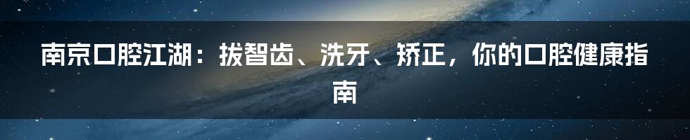 南京口腔江湖：拔智齿、洗牙、矫正，你的口腔健康指南