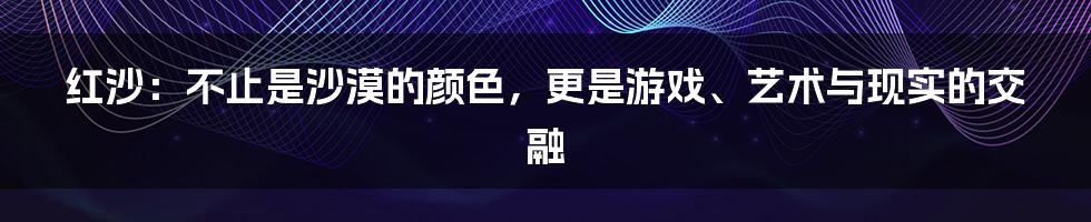 红沙:不止是沙漠的颜色,更是游戏、艺术与现实的交融