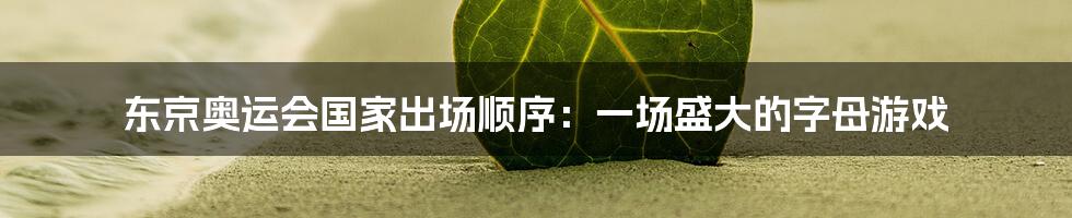 东京奥运会国家出场顺序:一场盛大的字母游戏