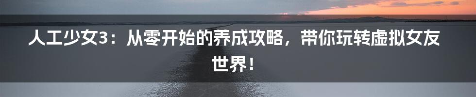 人工少女3:从零开始的养成攻略,带你玩转虚拟女友世界!