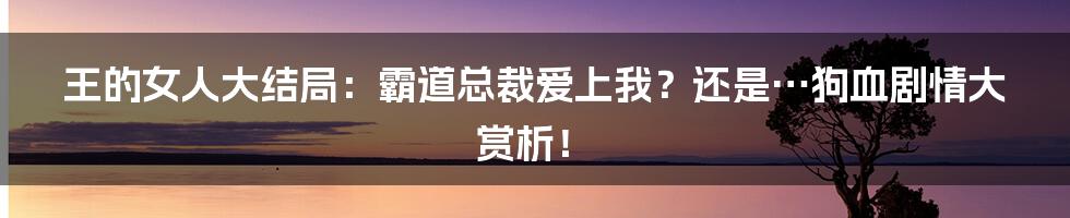 王的女人大结局:霸道总裁爱上我?还是…狗血剧情大赏析!