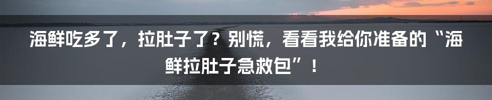 海鲜吃多了,拉肚子了?别慌,看看我给你准备的“海鲜拉肚子急救包”!