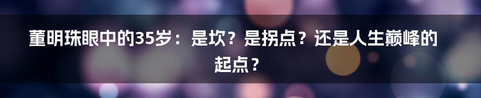 董明珠眼中的35岁:是坎?是拐点?还是人生巅峰的起点?
