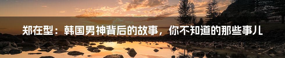郑在型:韩国男神背后的故事,你不知道的那些事儿