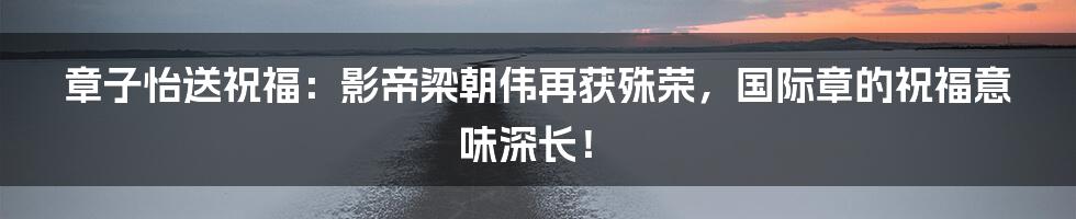 章子怡送祝福:影帝梁朝伟再获殊荣,国际章的祝福意味深长!