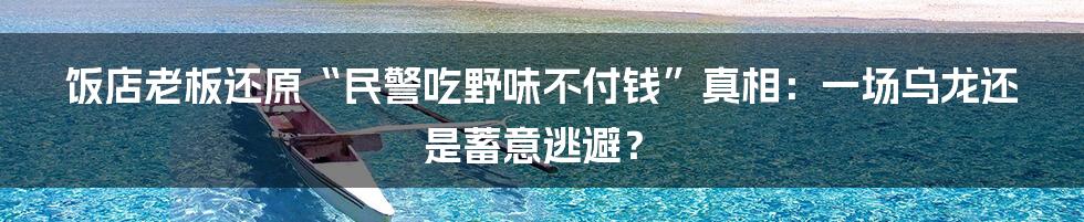 饭店老板还原“民警吃野味不付钱”真相:一场乌龙还是蓄意逃避?