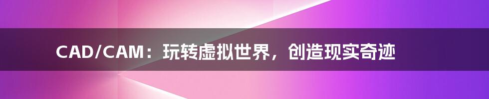 CAD/CAM:玩转虚拟世界,创造现实奇迹