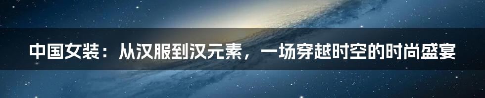 中国女装：从汉服到汉元素，一场穿越时空的时尚盛宴