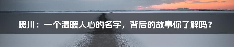 暖川:一个温暖人心的名字,背后的故事你了解吗?