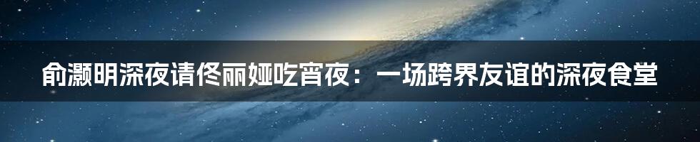 俞灏明深夜请佟丽娅吃宵夜:一场跨界友谊的深夜食堂