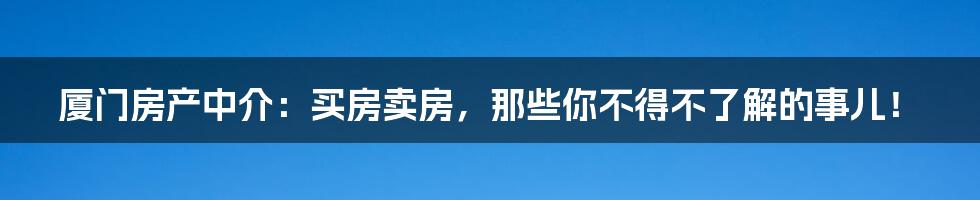 厦门房产中介:买房卖房,那些你不得不了解的事儿!