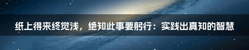 纸上得来终觉浅,绝知此事要躬行:实践出真知的智慧