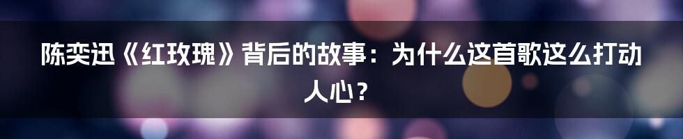 陈奕迅《红玫瑰》背后的故事:为什么这首歌这么打动人心?