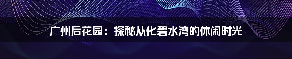广州后花园:探秘从化碧水湾的休闲时光