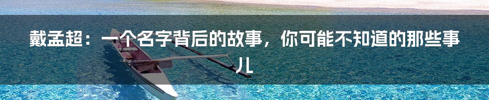 戴孟超:一个名字背后的故事,你可能不知道的那些事儿