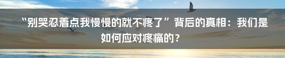 “别哭忍着点我慢慢的就不疼了”背后的真相:我们是如何应对疼痛的?