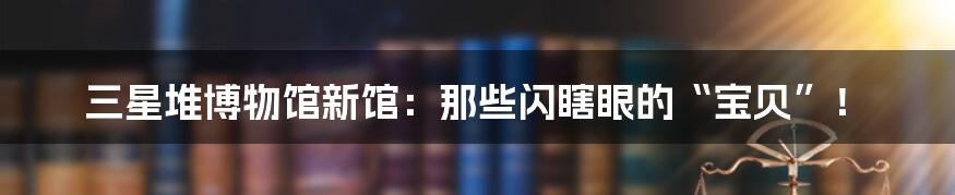 三星堆博物馆新馆:那些闪瞎眼的“宝贝”!