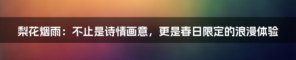 梨花烟雨:不止是诗情画意,更是春日限定的浪漫体验