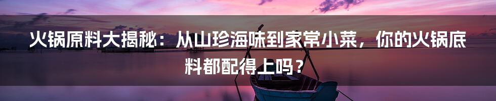火锅原料大揭秘:从山珍海味到家常小菜,你的火锅底料都配得上吗?