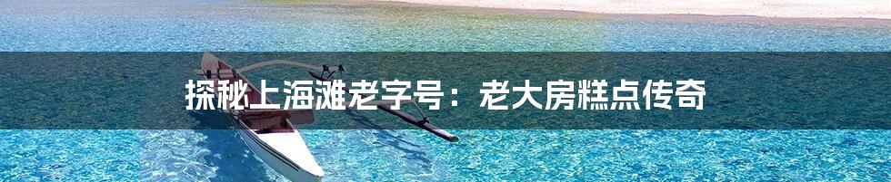 探秘上海滩老字号：老大房糕点传奇