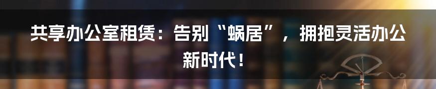 共享办公室租赁：告别“蜗居”，拥抱灵活办公新时代！