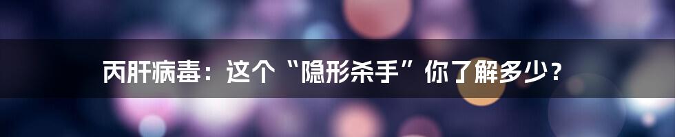丙肝病毒:这个“隐形杀手”你了解多少?