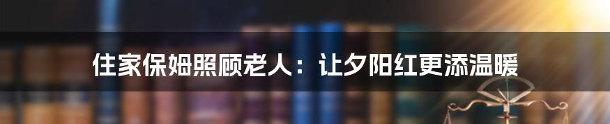 住家保姆照顾老人:让夕阳红更添温暖